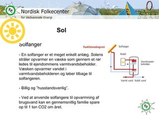 Sol Solfanger - En solfanger er et meget enkelt anlæg. Solens stråler opvarmer en væske som gennem et rør ledes til ejendommens varmtvandsbeholder. Væsken opvarmer vandet i varmtvandsbeholderen og løber tilbage til solfangeren. - Billig og ”husstandsvenlig”. - Ved at anvende solfangere til opvarmning af brugsvand kan en gennemsnitlig familie spare op til 1 ton CO2 om året. 