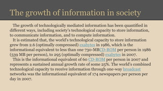 The growth of information in society 
The growth of technologically mediated information has been quantified in 
different ways, including society's technological capacity to store information, 
to communicate information, and to compute information. 
It is estimated that, the world's technological capacity to store information 
grew from 2.6 (optimally compressed) exabytes in 1986, which is the 
informational equivalent to less than one 730-MBCD-ROM per person in 1986 
(539 MB per person), to 295 (optimally compressed) exabytes in 2007. 
This is the informational equivalent of 60 CD-ROM per person in 2007 and 
represents a sustained annual growth rate of some 25%. The world’s combined 
technological capacity to receive information through one-way broadcast 
networks was the informational equivalent of 174 newspapers per person per 
day in 2007. 
 
