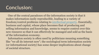 Conclusion: 
One of the central paradoxes of the information society is that it 
makes information easily reproducible, leading to a variety of 
freedom/control problems relating to intellectual property. Essentially, 
business and capital, whose place becomes that of producing and 
selling information and knowledge, seems to require control over this 
new resource so that it can effectively be managed and sold as the basis 
of the information economy. 
Information society is often used by politicians meaning something 
like "we all do internet now"; the sociological term information society 
(or informational society) has some deeper implications about change 
of societal structure. 
