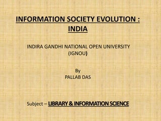 INFORMATION SOCIETY EVOLUTION :
INDIA
INDIRA GANDHI NATIONAL OPEN UNIVERSITY
(IGNOU)
By
PALLAB DAS
Subject – LIBRARY&INFORMATIONSCIENCE
 