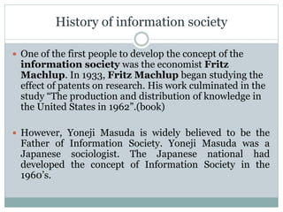 History of information society
 One of the first people to develop the concept of the
information society was the economist Fritz
Machlup. In 1933, Fritz Machlup began studying the
effect of patents on research. His work culminated in the
study “The production and distribution of knowledge in
the United States in 1962”.(book)
 However, Yoneji Masuda is widely believed to be the
Father of Information Society. Yoneji Masuda was a
Japanese sociologist. The Japanese national had
developed the concept of Information Society in the
1960’s.
 