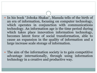  In his book “Johoka Shakai”, Masuda tells of the birth of
an era of information, focusing on computer technology,
which operates in conjunction with communications
technology. An information age is the time period during
which takes place innovation information technology,
becomes latent force of social transformation, able to
cause an expansion in the quality of information and a
large increase scale storage of information.
 The aim of the information society is to gain competitive
advantage internationally, through using information
technology in a creative and productive way.
 