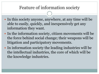 Feature of information society
 In this society anyone, anywhere, at any time will be
able to easily, quickly, and inexpensively get any
information they want.
 In the information society, citizen movements will be
the force behind social change; their weapons will be
litigation and participatory movements.
 In information society the leading industries will be
the intellectual industries, the core of which will be
the knowledge industries.
 