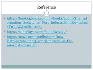 Reference
 https://books.google.com.np/books/about/The_Inf
ormation_Society_as_Post_industri.html?id=ynkmI
xF1G3AC&redir_esc=y
 https://slideplayer.com/slide/626799/
 https://newlearningonline.com/new-
learning/chapter-3/yoneji-masuda-on-the-
information-society
 