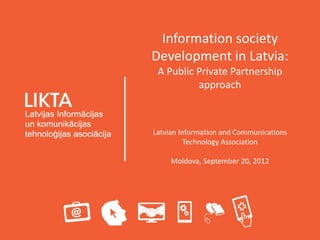 Information society
Development in Latvia:
 A Public Private Partnership
          approach



Latvian Information and Communications
          Technology Association

     Moldova, September 20, 2012
 