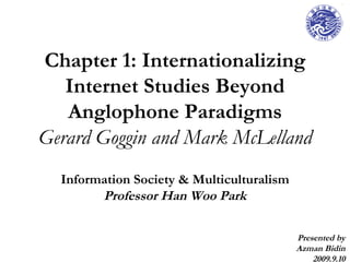 Chapter 1: Internationalizing Internet Studies Beyond Anglophone Paradigms Gerard Goggin and Mark McLelland Information Society & Multiculturalism Professor Han Woo Park Presented by Azman Bidin 2009.9.10 