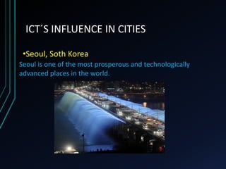 ICT´S INFLUENCE IN CITIES
•Seoul, Soth Korea
Seoul is one of the most prosperous and technologically
advanced places in the world.
 
