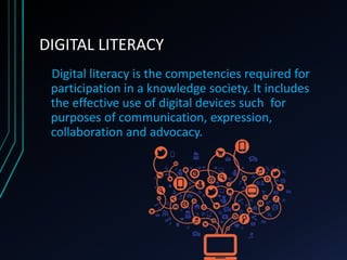 DIGITAL LITERACY
Digital literacy is the competencies required for
participation in a knowledge society. It includes
the effective use of digital devices such for
purposes of communication, expression,
collaboration and advocacy.
 