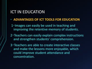 ICT IN EDUCATION
• ADVANTAGES OF ICT TOOLS FOR EDUCATION
1‧Images can easily be used in teaching and
improving the retentive memory of students.
2‧Teachers can easily explain complex instructions
and strengthen students' comprehension.
3‧Teachers are able to create interactive classes
and make the lessons more enjoyable, which
could improve student attendance and
concentration.
 