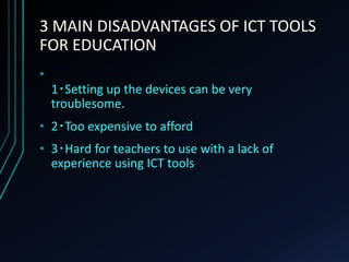 3 MAIN DISADVANTAGES OF ICT TOOLS
FOR EDUCATION
•
1‧Setting up the devices can be very
troublesome.
• 2‧Too expensive to afford
• 3‧Hard for teachers to use with a lack of
experience using ICT tools
 