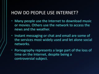 HOW DO PEOPLE USE INTERNET?
• Many people use the Internet to download music
or movies. Others use the network to access the
news and the weather.
• Instant messaging or chat and email are some of
the services most widely used and let alone social
networks.
• Pornography represents a large part of the loss of
time on the Internet, despite being a
controversial subject.
 