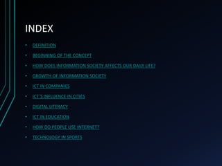 INDEX
• DEFINITION
• BEGINNING OF THE CONCEPT
• HOW DOES INFORMATION SOCIETY AFFECTS OUR DAILY LIFE?
• GROWTH OF INFORMATION SOCIETY
• ICT IN COMPANIES
• ICT´S INFLUENCE IN CITIES
• DIGITAL LITERACY
• ICT IN EDUCATION
• HOW DO PEOPLE USE INTERNET?
• TECHNOLOGY IN SPORTS
 