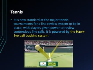 Tennis
• it is now standard at the major tennis
tournaments for a line review system to be in
place, with players given power to review
contentious line calls. It is powered by the Hawk-
Eye ball tracking system.
 