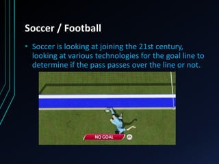 Soccer / Football
• Soccer is looking at joining the 21st century,
looking at various technologies for the goal line to
determine if the pass passes over the line or not.
 