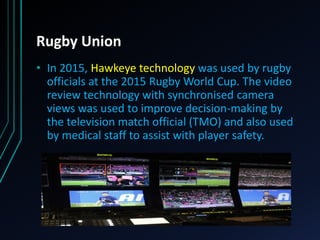 Rugby Union
• In 2015, Hawkeye technology was used by rugby
officials at the 2015 Rugby World Cup. The video
review technology with synchronised camera
views was used to improve decision-making by
the television match official (TMO) and also used
by medical staff to assist with player safety.
 