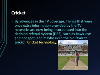 Cricket
• By advances in the TV coverage. Things that were
once extra information provided by the TV
networks are now being incorporated into the
decision referral system (DRS), such as hawk-eye
and hot spot, and maybe even the old favorite
snicko. Cricket technology.
 