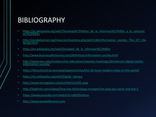 BIBLIOGRAPHY
• https://es.wikipedia.org/wiki/Tecnolog%C3%ADas_de_la_informaci%C3%B3n_y_la_comunic
aci%C3%B3n
• http://oecdobserver.org/news/archivestory.php/aid/1146/Information_society:_The_ICT_cha
llenge.html
• https://es.wikipedia.org/wiki/Sociedad_de_la_informaci%C3%B3n
• http://www.businessdictionary.com/definition/information-society.html
• http://www.iese.edu/en/executive-education/industry-meetings/20-telecom-digital-media-
information-society/
• https://theculturetrip.com/asia/japan/articles/the-10-most-modern-cities-in-the-world/
• https://en.wikipedia.org/wiki/Digital_literacy
• http://www.elmoglobal.com/en/html/ict/01.aspx
• http://bigthink.com/videos/how-has-technology-changed-the-way-you-work-and-live-2
• https://www.youtube.com/watch?v=oKQ03sr6ryo
• http://www.wordreference.com
 