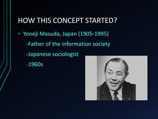 HOW THIS CONCEPT STARTED?
• Yoneji Masuda, Japan (1905-1995)
-Father of the information society
-Japanese sociologist
-1960s
 