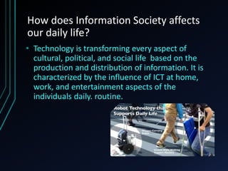 How does Information Society affects
our daily life?
• Technology is transforming every aspect of
cultural, political, and social life based on the
production and distribution of information. It is
characterized by the influence of ICT at home,
work, and entertainment aspects of the
individuals daily. routine.
 