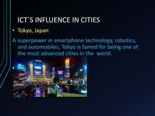 ICT´S INFLUENCE IN CITIES
• Tokyo, Japan
A superpower in smartphone technology, robotics,
and automobiles, Tokyo is famed for being one of
the most advanced cities in the world.
 