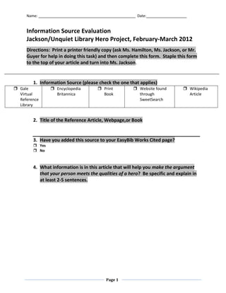Name: ________________________________________________ Date:____________________


     Information Source Evaluation
     Jackson/Unquiet Library Hero Project, February-March 2012
     Directions: Print a printer friendly copy (ask Ms. Hamilton, Ms. Jackson, or Mr.
     Guyer for help in doing this task) and then complete this form. Staple this form
     to the top of your article and turn into Ms. Jackson.


        1. Information Source (please check the one that applies)
 Gale           Encyclopedia           Print            Website found           Wikipedia
  Virtual         Britannica              Book              through                  Article
  Reference                                                 SweetSearch
  Library


        2. Title of the Reference Article, Webpage,or Book


        3. Have you added this source to your EasyBib Works Cited page?
         Yes
         No



        4. What information is in this article that will help you make the argument
           that your person meets the qualities of a hero? Be specific and explain in
           at least 2-5 sentences.




                                            Page 1
 