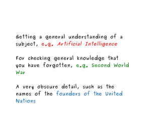 Getting a general understanding of a subject,  e.g.  Artificial Intelligence  For checking general knowledge that you have forgotten,  e.g. Second World War A very obscure detail, such as the names of the  founders of the United Nations 