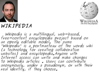 WIKIPEDIA Wikipedia is a multilingual, web-based, free-content encyclopedia project based on an openly editable model. The name "Wikipedia" is a portmanteau of the words wiki (a technology for creating collaborative websites) and encyclopedia.Anyone with Internet access can write and make changes to Wikipedia articles . Users can contribute anonymously, under a pseudonym, or with their real identity, if they choose. 