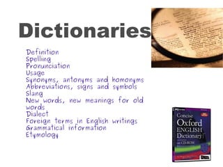 Dictionaries Definition Spelling Pronunciation Usage Synonyms, antonyms and homonyms Abbreviations, signs and symbols Slang New words, new meanings for old words Dialect Foreign terms in English writings Grammatical information Etymology 