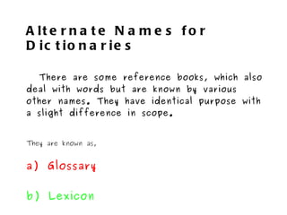 Alternate Names for Dictionaries There are some reference books, which also deal with words but are known by various other names. They have identical purpose with a slight difference in scope. They are known as, a) Glossary b) Lexicon c) Thesaurus d) Vocabulary 