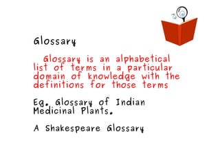 Glossary Glossary is an alphabetical list of terms in a particular domain of knowledge with the definitions for those terms Eg. Glossary of Indian Medicinal Plants. A Shakespeare Glossary 