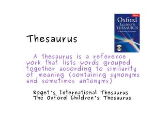 Thesaurus A thesaurus is a reference work that lists words grouped together according to similarity of meaning (containing synonyms and sometimes antonyms) Roget's International Thesaurus The Oxford Children's Thesaurus 