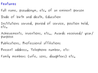 Features Full name, pseudonym, etc. of an eminent person Dade of birth and death, Education Institutions served, period of service, position held, etc. Achievements, inventions, etc., Awards received/ year/ purpose Publications, Professional affiliations Present address. Telephone number, etc: Family members (wife, sons, daughters) etc. 