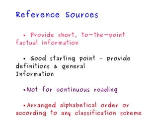Reference Sources •  Provide short, to-the-point factual information •  Good starting point – provide definitions & general Information • Not for continuous reading • Arranged alphabetical order or according to any classification scheme Encyclopedias Dictionaries Directories Atlases and maps 