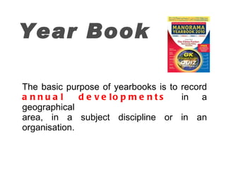 Year Book The basic purpose of yearbooks is to record  annual developments   in a geographical area, in a subject discipline or in an organisation. 