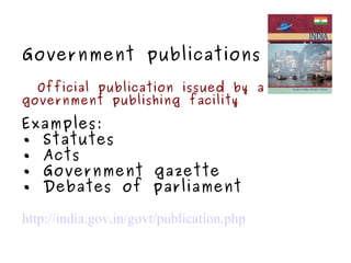 Government publications Official publication issued by a government publishing facility Examples: •  Statutes •  Acts •  Government gazette •  Debates of parliament http://india.gov.in/govt/publication.php 