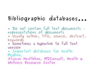 Bibliographic databases... •  Do not contain full text documents – representations of documents •  Usually author, title, source, abstract, keywords •  Sometimes a hyperlink to full text version •  Important databases for health: Medline, African Healthline, MDConsult, Health & Wellness Resource Center 