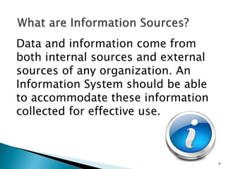 Data and information come from
both internal sources and external
sources of any organization. An
Information System should be able
to accommodate these information
collected for effective use.
4