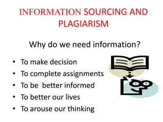 INFORMATION SOURCING AND
              PLAGIARISM

      Why do we need information?
•   To make decision
•   To complete assignments
•   To be better informed
•   To better our lives
•   To arouse our thinking
 
