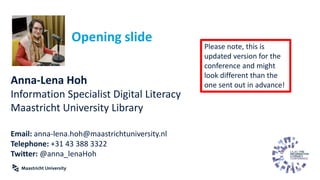 Opening slide
Anna-Lena Hoh
Information Specialist Digital Literacy
Maastricht University Library
Email: anna-lena.hoh@maastrichtuniversity.nl
Telephone: +31 43 388 3322
Twitter: @anna_lenaHoh
Please note, this is
updated version for the
conference and might
look different than the
one sent out in advance!
 