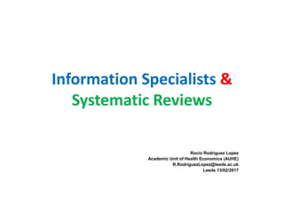 Information Specialists &
Systematic Reviews
Rocio Rodriguez Lopez
Academic Unit of Health Economics (AUHE)
R.RodriguezLopez@leeds.ac.uk
Leeds 13/02/2017
 