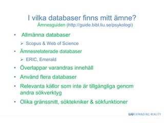 I vilka databaser finns mitt ämne?
Ämnesguiden (http://guide.bibl.liu.se/psykologi)
• Allmänna databaser
 Scopus & Web of Science
• Ämnesrelaterade databaser
 ERIC, Emerald
• Överlappar varandras innehåll
• Använd flera databaser
• Relevanta källor som inte är tillgängliga genom
andra sökverktyg
• Olika gränssnitt, söktekniker & sökfunktioner
29
 