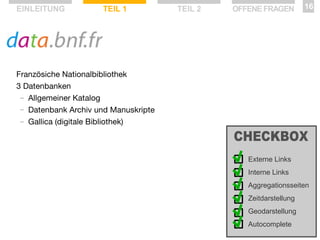 EINLEITUNG

TEIL 1

TEIL 2

OFFENE FRAGEN

16

Französiche Nationalbibliothek
3 Datenbanken
— Allgemeiner Katalog
— Datenbank Archiv und Manuskripte
— Gallica (digitale Bibliothek)

Externe Links
Interne Links
Aggregationsseiten
Zeitdarstellung
Geodarstellung
Autocomplete

 