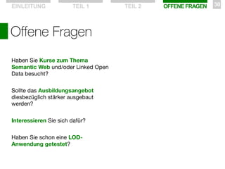 EINLEITUNG

TEIL 1

Offene Fragen
Haben Sie Kurse zum Thema
Semantic Web und/oder Linked Open
Data besucht?
Sollte das Ausbildungsangebot
diesbezüglich stärker ausgebaut
werden?
Interessieren Sie sich dafür?
Haben Sie schon eine LODAnwendung getestet?

TEIL 2

OFFENE FRAGEN

30

 