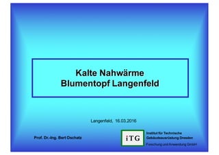Kalte Nahwärme
Blumentopf Langenfeld
Institut für Technische
Gebäudeausrüstung Dresden
Forschung undAnwendung GmbH
Prof. Dr.-Ing. Bert Oschatz
Langenfeld, 16.03.2016
 