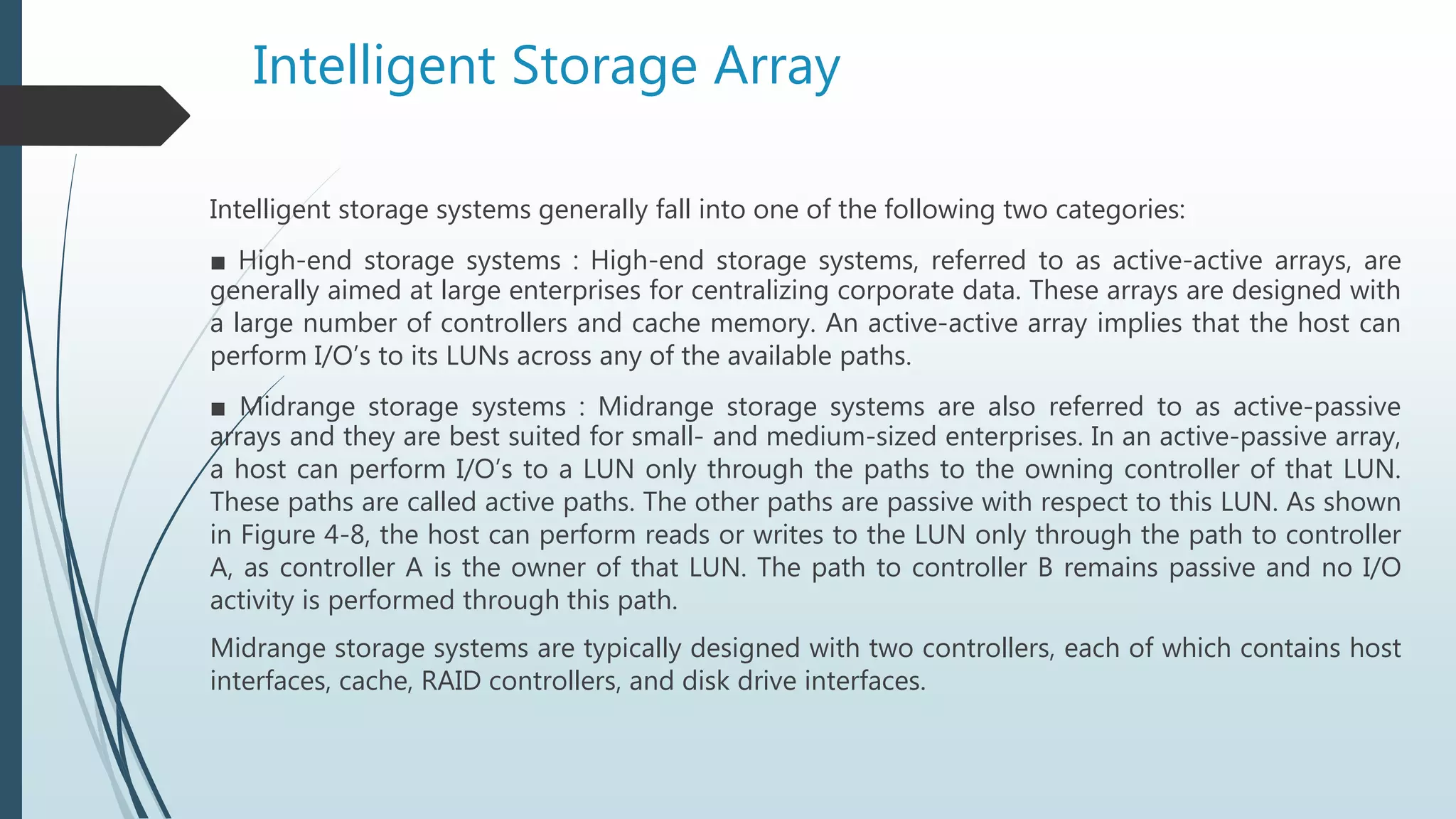 Intelligent Storage Array
Intelligent storage systems generally fall into one of the following two categories:
■ High-end storage systems : High-end storage systems, referred to as active-active arrays, are
generally aimed at large enterprises for centralizing corporate data. These arrays are designed with
a large number of controllers and cache memory. An active-active array implies that the host can
perform I/O’s to its LUNs across any of the available paths.
■ Midrange storage systems : Midrange storage systems are also referred to as active-passive
arrays and they are best suited for small- and medium-sized enterprises. In an active-passive array,
a host can perform I/O’s to a LUN only through the paths to the owning controller of that LUN.
These paths are called active paths. The other paths are passive with respect to this LUN. As shown
in Figure 4-8, the host can perform reads or writes to the LUN only through the path to controller
A, as controller A is the owner of that LUN. The path to controller B remains passive and no I/O
activity is performed through this path.
Midrange storage systems are typically designed with two controllers, each of which contains host
interfaces, cache, RAID controllers, and disk drive interfaces.
 