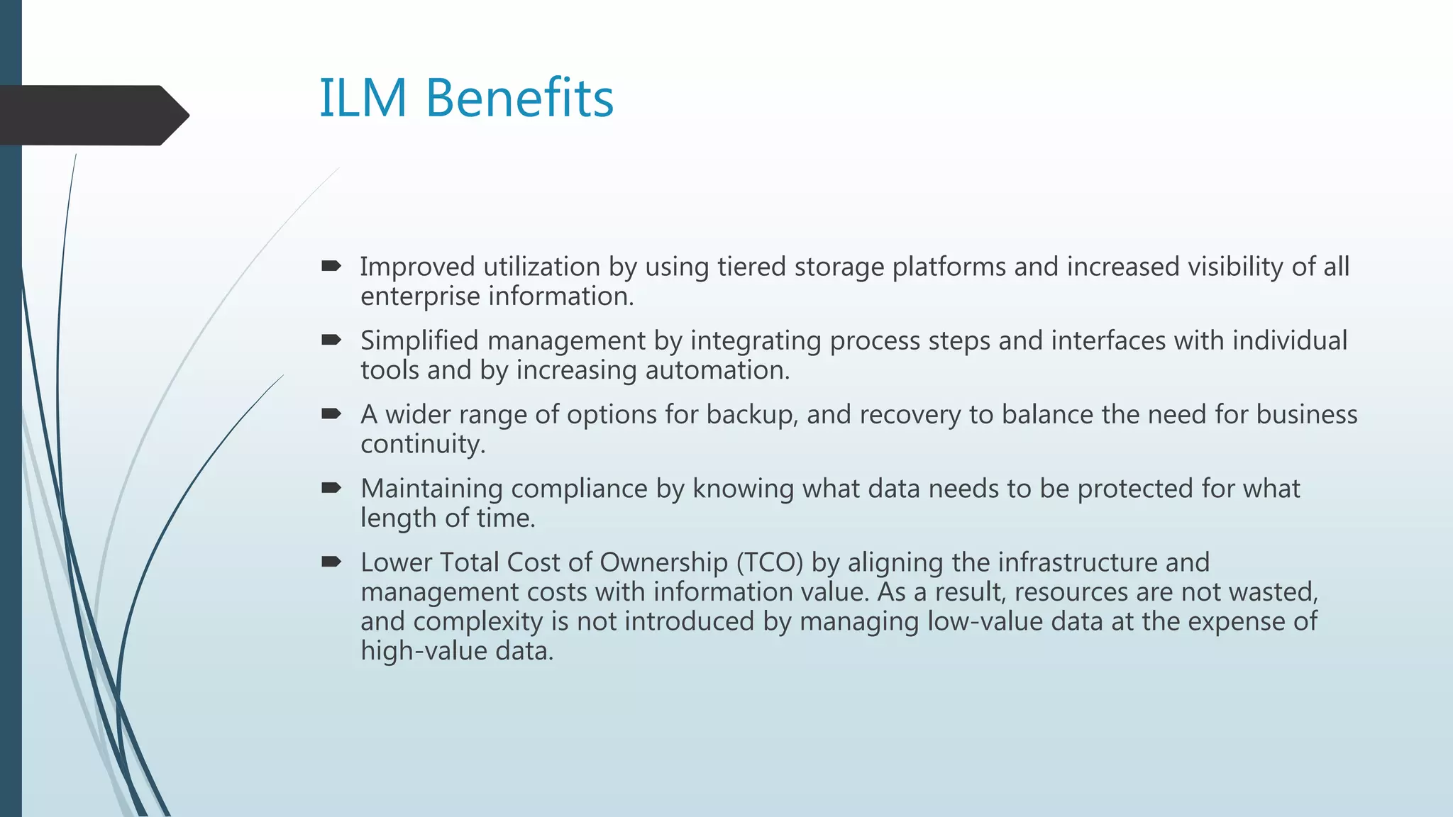 ILM Benefits
 Improved utilization by using tiered storage platforms and increased visibility of all
enterprise information.
 Simplified management by integrating process steps and interfaces with individual
tools and by increasing automation.
 A wider range of options for backup, and recovery to balance the need for business
continuity.
 Maintaining compliance by knowing what data needs to be protected for what
length of time.
 Lower Total Cost of Ownership (TCO) by aligning the infrastructure and
management costs with information value. As a result, resources are not wasted,
and complexity is not introduced by managing low-value data at the expense of
high-value data.
 