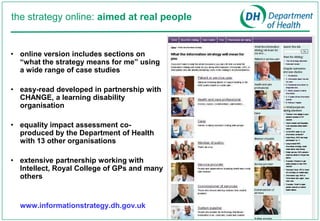 the strategy online: aimed at real people


• online version includes sections on
  “what the strategy means for me” using
  a wide range of case studies

• easy-read developed in partnership with
  CHANGE, a learning disability
  organisation

• equality impact assessment co-
  produced by the Department of Health
  with 13 other organisations

• extensive partnership working with
  Intellect, Royal College of GPs and many
  others


  www.informationstrategy.dh.gov.uk
 