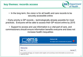 key themes: records access


    • In the long term, the vision is for all health and care records to be
                          securely accessible online

  • Early priority is GP records – technologically already possible for most
 practices. Everyone will be able to access their GP record online by 2015

    • Support to access and use information is a vital part of care, and
 commissioners should ensure information benefits everyone and does not
                      increase health inequalities




                                                                               6
 