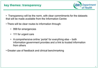 key themes: transparency


 • Transparency will be the norm, with clear commitments for the datasets
 that will be made available from the Information Centre

 • There will be clear routes to information through:

     • 999 for emergencies

     • 111 for urgent care

     • A comprehensive online ‘portal’ for everything else – both
       information government provides and a link to trusted information
       from others

 • Greater use of feedback and clinical benchmarking




                                                                            8
 