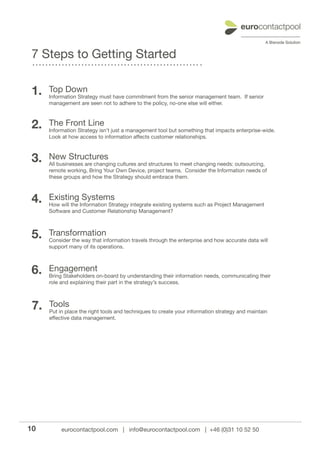 7 Steps to Getting Started

 1.   Top Down
      Information Strategy must have commitment from the senior management team. If senior
      management are seen not to adhere to the policy, no-one else will either.



 2.   The Front Line
      Information Strategy isn’t just a management tool but something that impacts enterprise-wide.
      Look at how access to information affects customer relationships.



 3.   New Structures
      All businesses are changing cultures and structures to meet changing needs: outsourcing,
      remote working, Bring Your Own Device, project teams. Consider the Information needs of
      these groups and how the Strategy should embrace them.



 4.   Existing Systems
      How will the Information Strategy integrate existing systems such as Project Management
      Software and Customer Relationship Management?



 5.   Transformation
      Consider the way that information travels through the enterprise and how accurate data will
      support many of its operations.



 6.   Engagement
      Bring Stakeholders on-board by understanding their information needs, communicating their
      role and explaining their part in the strategy’s success.



 7.   Tools
      Put in place the right tools and techniques to create your information strategy and maintain
      effective data management.




10         eurocontactpool.com | info@eurocontactpool.com | +46 (0)31 10 52 50
 